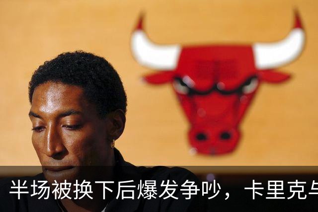 半场被换下后爆发争吵，卡里克与库尼亚在更衣室激烈对峙
