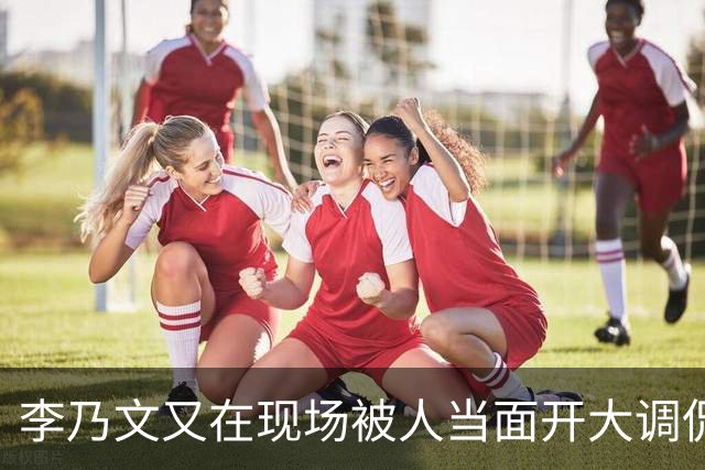 李乃文又在现场被人当面开大调侃