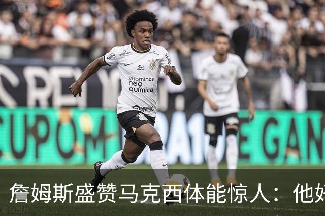 詹姆斯盛赞马克西体能惊人：他好像根本不会累